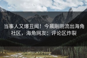 当事人又爆丑闻！今晨刚刚流出海角社区，海角网友：评论区炸裂