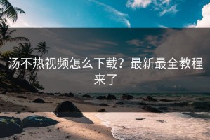 汤不热视频怎么下载？最新最全教程来了