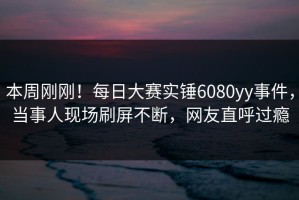 本周刚刚！每日大赛实锤6080yy事件，当事人现场刷屏不断，网友直呼过瘾