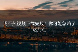 汤不热视频下载失败？你可能忽略了这几点