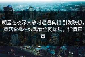 明星在夜深人静时遭遇真相 引发联想，蘑菇影视在线观看全网炸锅，详情直击