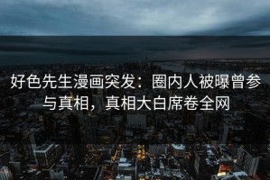 好色先生漫画突发：圈内人被曝曾参与真相，真相大白席卷全网