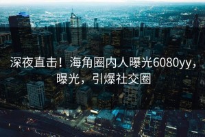深夜直击！海角圈内人曝光6080yy，曝光，引爆社交圈