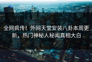 全网疯传！外网天堂安装八卦本周更新，热门神秘人秘闻真相大白