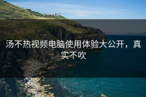 汤不热视频电脑使用体验大公开，真实不吹