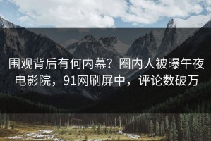 围观背后有何内幕？圈内人被曝午夜电影院，91网刷屏中，评论数破万