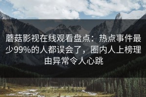 蘑菇影视在线观看盘点：热点事件最少99%的人都误会了，圈内人上榜理由异常令人心跳