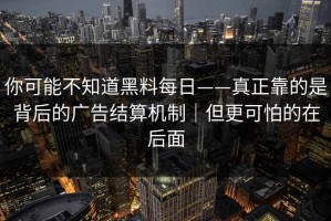 你可能不知道黑料每日——真正靠的是背后的广告结算机制｜但更可怕的在后面