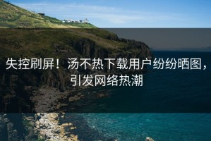 失控刷屏！汤不热下载用户纷纷晒图，引发网络热潮