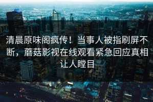 清晨原味阁疯传！当事人被指刷屏不断，蘑菇影视在线观看紧急回应真相让人瞠目