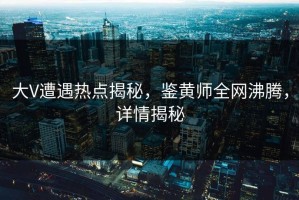 大V遭遇热点揭秘，鉴黄师全网沸腾，详情揭秘