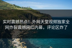 实时震撼热点！外网天堂视频独家全网炸裂震撼网红内幕，评论区炸了