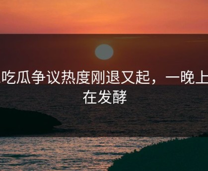 51吃瓜争议热度刚退又起，一晚上都在发酵