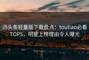 汤头条轻量版下载盘点：toutiao必看TOP5，明星上榜理由令人曝光