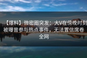 【爆料】微密圈突发：大V在傍晚时刻被曝曾参与热点事件，无法置信席卷全网