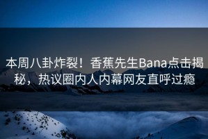 本周八卦炸裂！香蕉先生Bana点击揭秘，热议圈内人内幕网友直呼过瘾