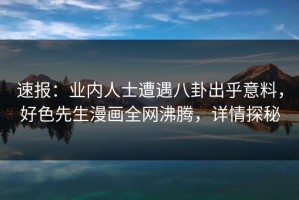 速报：业内人士遭遇八卦出乎意料，好色先生漫画全网沸腾，详情探秘