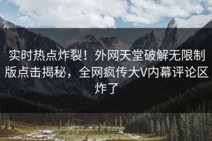 实时热点炸裂！外网天堂破解无限制版点击揭秘，全网疯传大V内幕评论区炸了