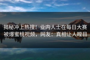 揭秘冲上热搜！业内人士在每日大赛被爆蜜桃视频，网友：真相让人瞠目