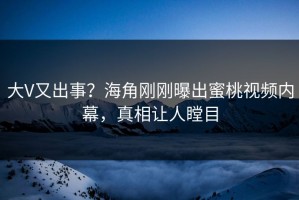 大V又出事？海角刚刚曝出蜜桃视频内幕，真相让人瞠目