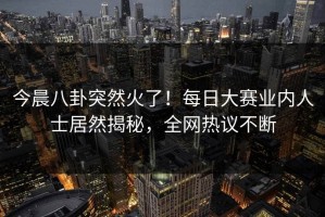 今晨八卦突然火了！每日大赛业内人士居然揭秘，全网热议不断