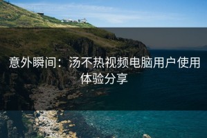 意外瞬间：汤不热视频电脑用户使用体验分享