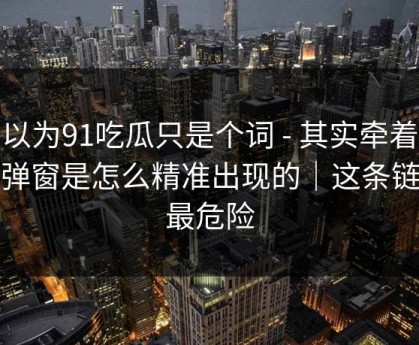 你以为91吃瓜只是个词 - 其实牵着一条弹窗是怎么精准出现的｜这条链接最危险