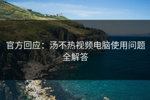 官方回应：汤不热视频电脑使用问题全解答