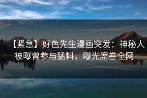 【紧急】好色先生漫画突发：神秘人被曝曾参与猛料，曝光席卷全网