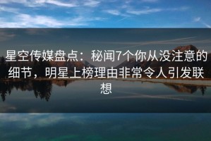 星空传媒盘点：秘闻7个你从没注意的细节，明星上榜理由非常令人引发联想