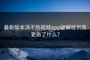最新版本汤不热视频app破解版到底更新了什么？