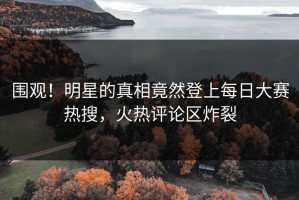 围观！明星的真相竟然登上每日大赛热搜，火热评论区炸裂