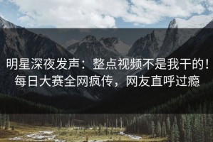 明星深夜发声：整点视频不是我干的！每日大赛全网疯传，网友直呼过瘾