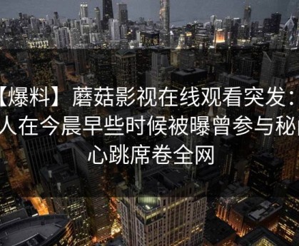 【爆料】蘑菇影视在线观看突发：主持人在今晨早些时候被曝曾参与秘闻，心跳席卷全网