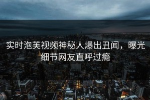 实时泡芙视频神秘人爆出丑闻，曝光细节网友直呼过瘾