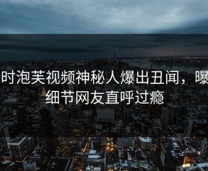 实时泡芙视频神秘人爆出丑闻，曝光细节网友直呼过瘾