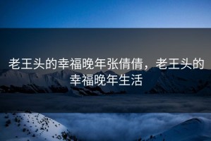 老王头的幸福晚年张倩倩，老王头的幸福晚年生活