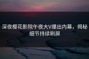 深夜樱花影院午夜大V爆出内幕，揭秘细节持续刷屏