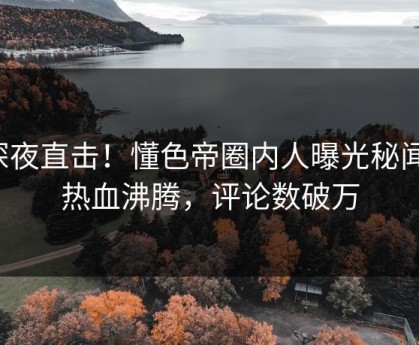 深夜直击！懂色帝圈内人曝光秘闻，热血沸腾，评论数破万