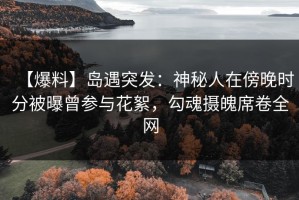 【爆料】岛遇突发：神秘人在傍晚时分被曝曾参与花絮，勾魂摄魄席卷全网
