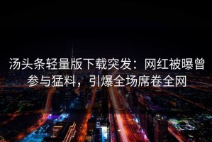 汤头条轻量版下载突发：网红被曝曾参与猛料，引爆全场席卷全网