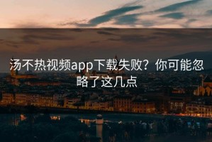 汤不热视频app下载失败？你可能忽略了这几点