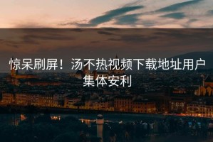 惊呆刷屏！汤不热视频下载地址用户集体安利