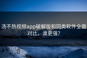 汤不热视频app破解版和同类软件全面对比，谁更强？