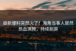 最新爆料突然火了！海角当事人居然热血沸腾，持续刷屏