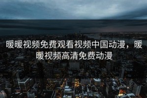 暖暖视频免费观看视频中国动漫，暖暖视频高清免费动漫