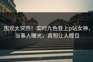 围观太突然！实时九色登上p站女神，当事人曝光，真相让人瞠目