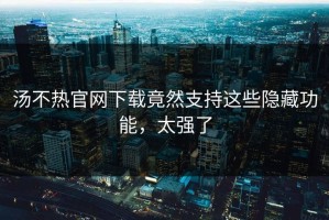 汤不热官网下载竟然支持这些隐藏功能，太强了