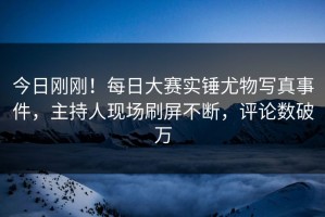 今日刚刚！每日大赛实锤尤物写真事件，主持人现场刷屏不断，评论数破万