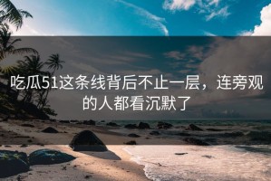 吃瓜51这条线背后不止一层，连旁观的人都看沉默了
